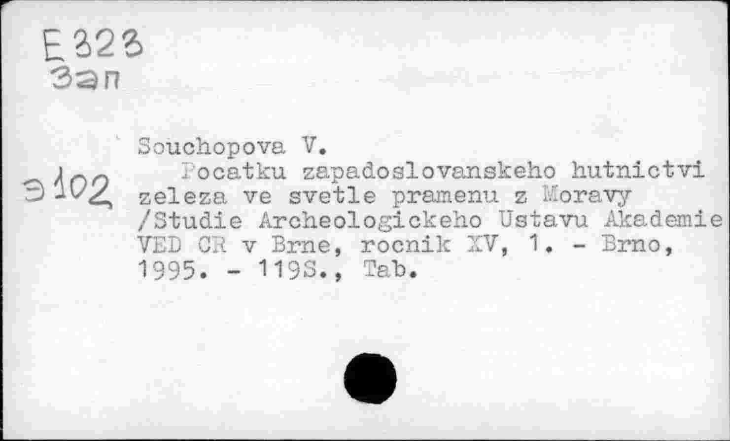 ﻿E2>23
Зэп
і 02,
Souchopova V.
Pocatku zapadoslovanskeho hutnictvi zeleza ve svetle pramenu z Moravy /Studie Archeologickeho Ustavu Akademie VED CR V Brne, rocnik XV, 1. - Brno, 1995. - 1193., Tah.